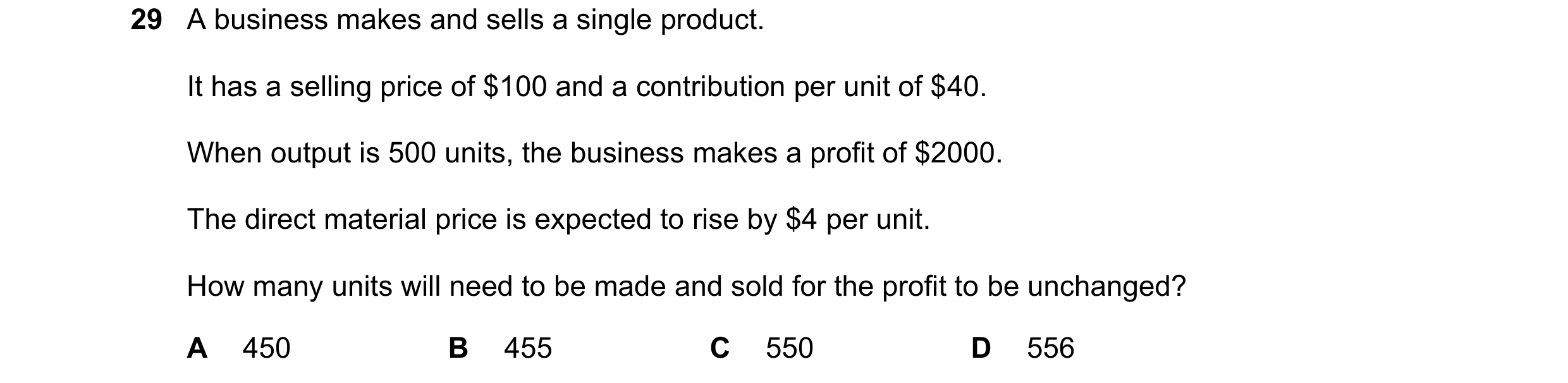 Question 415: A business makes and sells a single product. It has a selling price of $100 and a contribution per unit of $40. When output is 500 units, t…