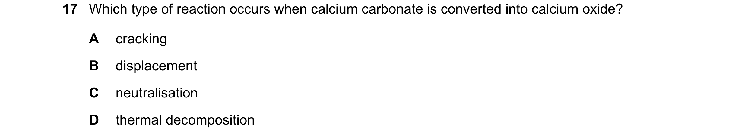Question 14: Which type of reaction occurs when calcium carbonate is converted into calcium oxide? A cracking B displacement C neutralisation D thermal …