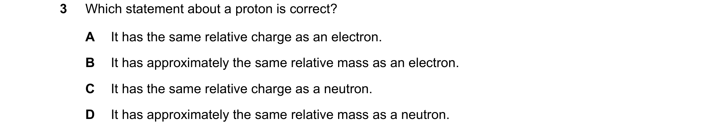 Question 29: Which statement about a proton is correct? A It has the same relative charge as an electron. B It has approximately the same relative mass …