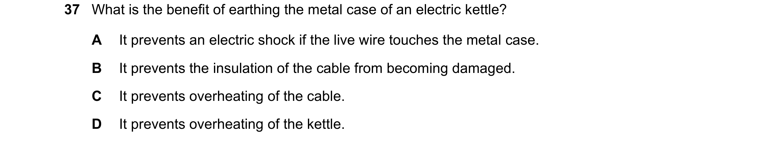 Question 14: What is the benefit of earthing the metal case of an electric kettle? A It prevents an electric shock if the live wire touches the metal ca…