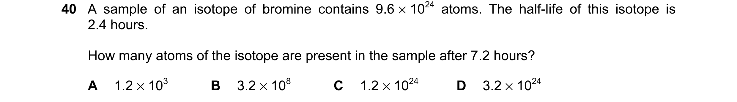 Question 40: A sample of an isotope of bromine contains 9.6 × 1024 atoms. The half-life of this isotope is 2.4 hours. How many atoms of the isotope are …