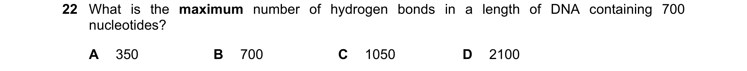 Question 106: What is the maximum number of hydrogen bonds in a length of DNA containing 700 nucleotides? A 350 B 700 C 1050 D 2100