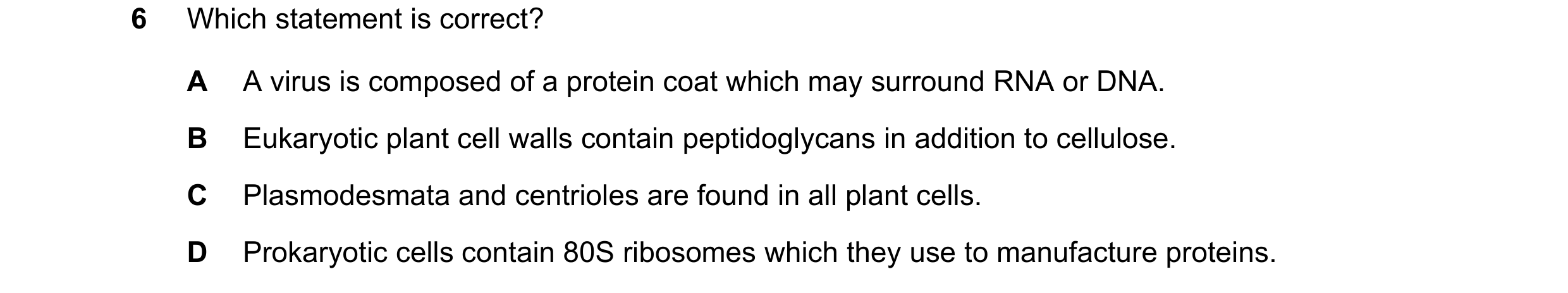 Question 179: Which statement is correct? A A virus is composed of a protein coat which may surround RNA or DNA. B Eukaryotic plant cell walls contain pe…