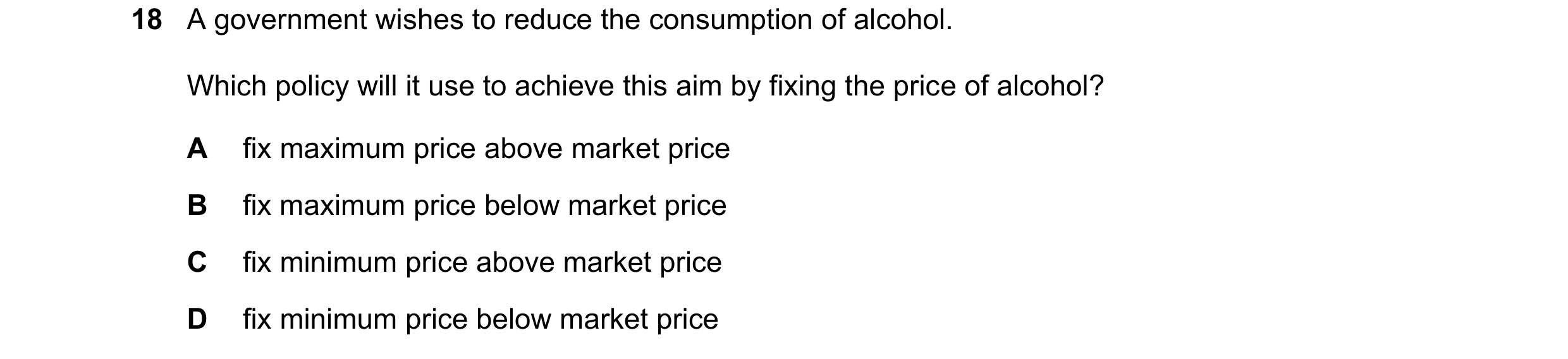 Question 260: A government wishes to reduce the consumption of alcohol. Which policy will it use to achieve this aim by fixing the price of alcohol? A fi…