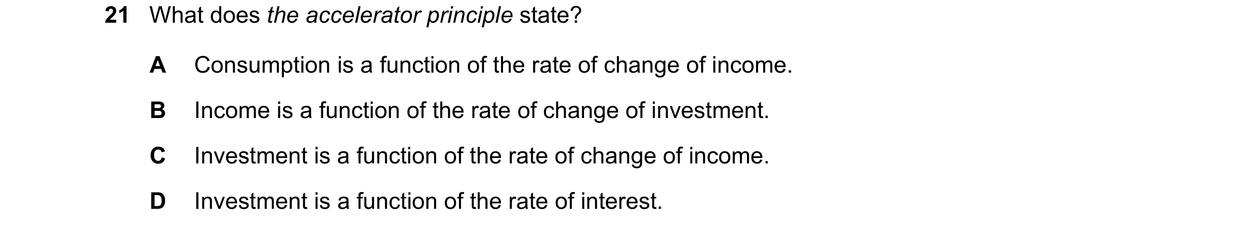 Question 124: What does the accelerator principle state? A Consumption is a function of the rate of change of income. B Income is a function of the rate …