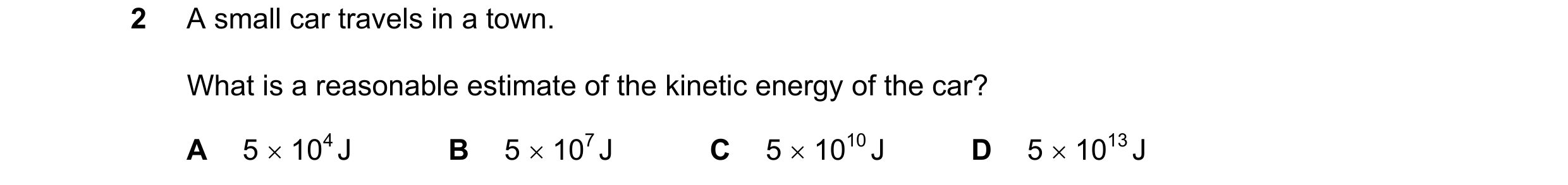 Question 159: A small car travels in a town. What is a reasonable estimate of the kinetic energy of the car? A 5  104 J B 5  107 J C 5  1010 J D 5  1…