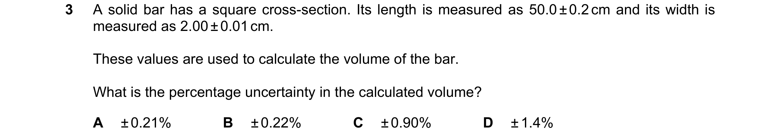 Question 147: A solid bar has a square cross-section. Its length is measured as 50.0 ± 0.2 cm and its width is measured as 2.00 ± 0.01 cm. These values a…
