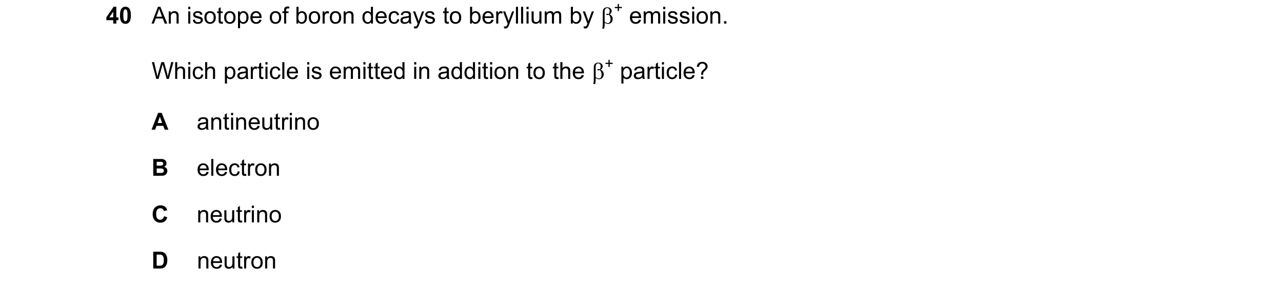 Question 74: An isotope of boron decays to beryllium by + emission. Which particle is emitted in addition to the + particle? A antineutrino B electron…