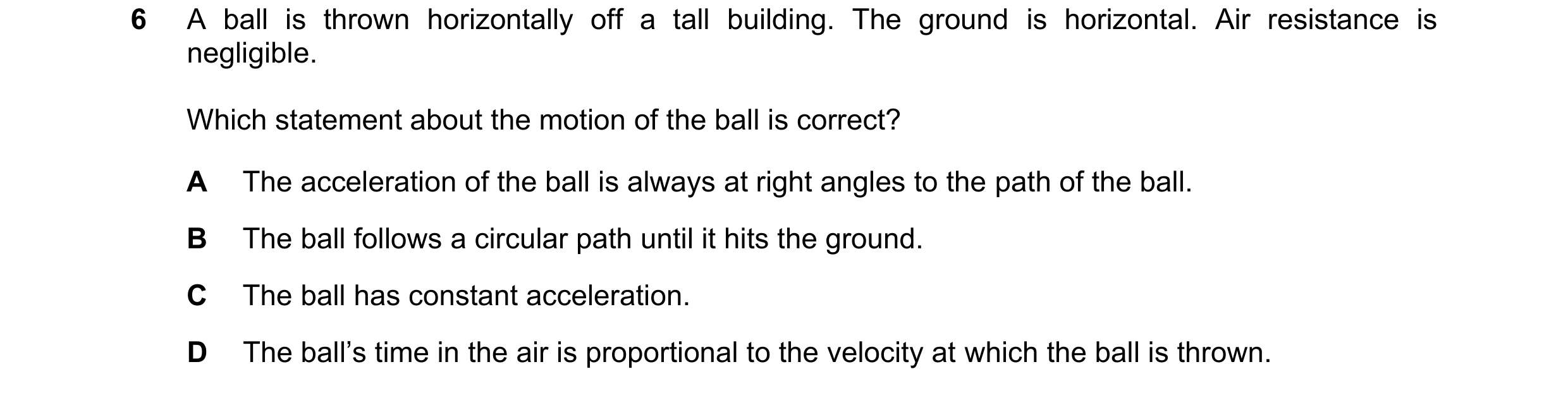 Question 218: A ball is thrown horizontally off a tall building. The ground is horizontal. Air resistance is negligible. Which statement about the motion…