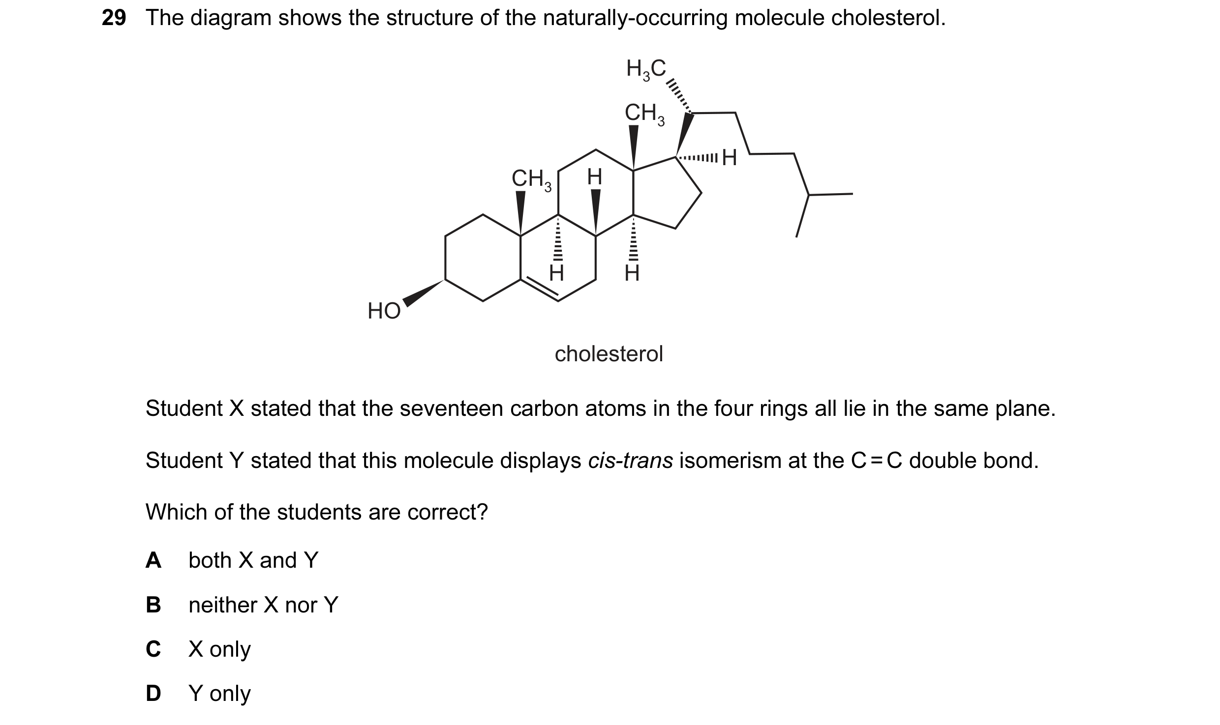 Question 93: The diagram shows the structure of the naturally-occurring molecule cholesterol. H3C CH3 H CH3 H H H HO cholesterol Student X stated that t…
