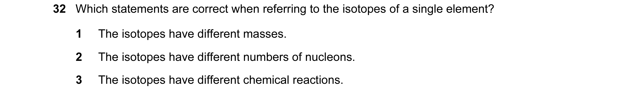 Question 21: Which statements are correct when referring to the isotopes of a single element? 1 The isotopes have different masses. 2 The isotopes have …