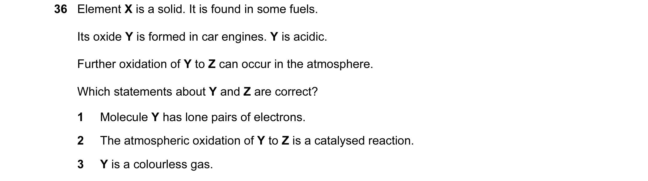 Question 61: Element X is a solid. It is found in some fuels. Its oxide Y is formed in car engines. Y is acidic. Further oxidation of Y to Z can occur i…