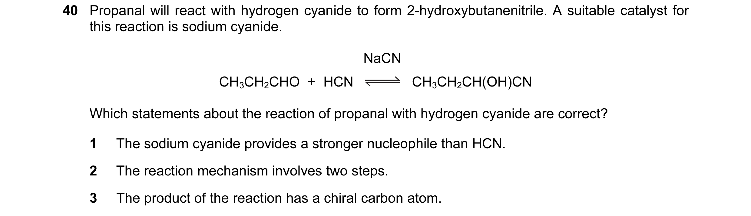 Question 41: Propanal will react with hydrogen cyanide to form 2-hydroxybutanenitrile. A suitable catalyst for this reaction is sodium cyanide. NaCN CH3…