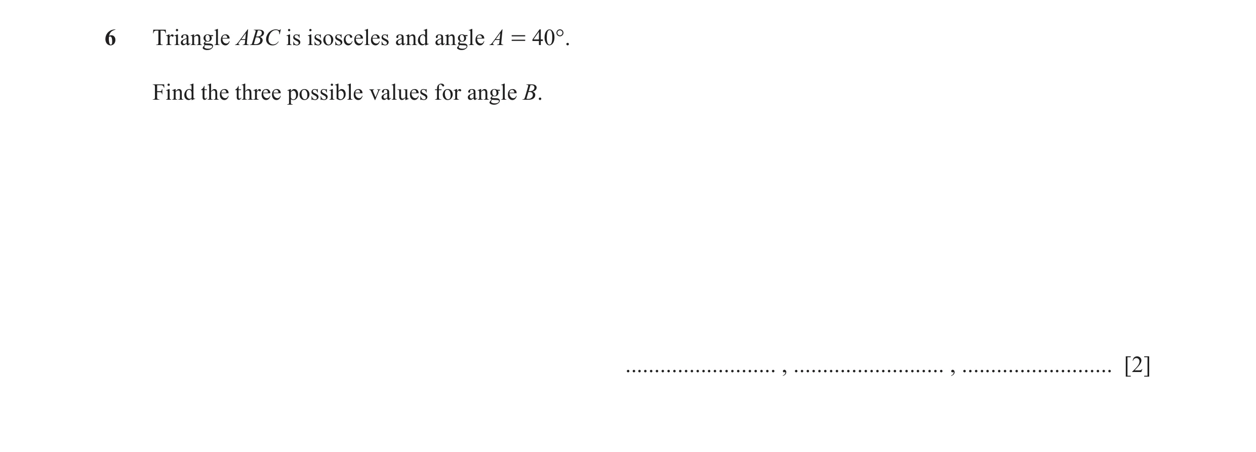 Question 13: Triangle ABC is isosceles and angle A = 40°. Find the three possible values for angle B. .......................... , .....................…