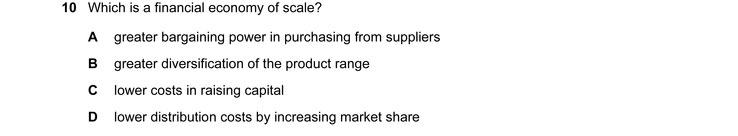 Question 13: Which is a financial economy of scale? A greater bargaining power in purchasing from suppliers B greater diversification of the product ran…