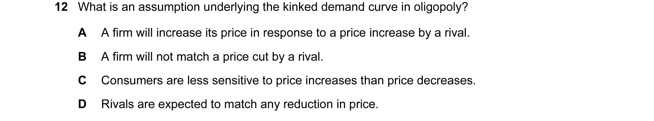 Question 82: What is an assumption underlying the kinked demand curve in oligopoly? A A firm will increase its price in response to a price increase by …