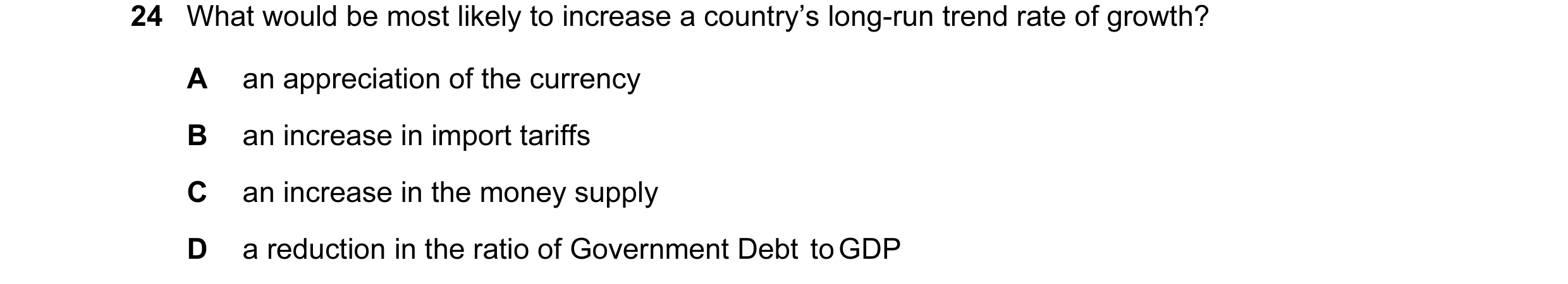 Question 24: What would be most likely to increase a country’s long-run trend rate of growth? A an appreciation of the currency B an increase in import …