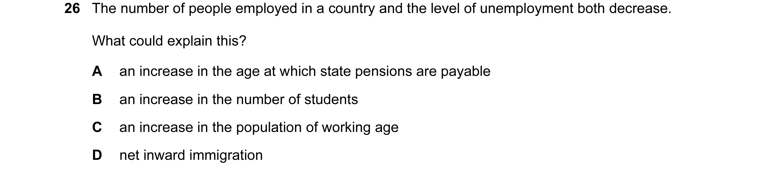 Question 45: The number of people employed in a country and the level of unemployment both decrease. What could explain this? A an increase in the age a…