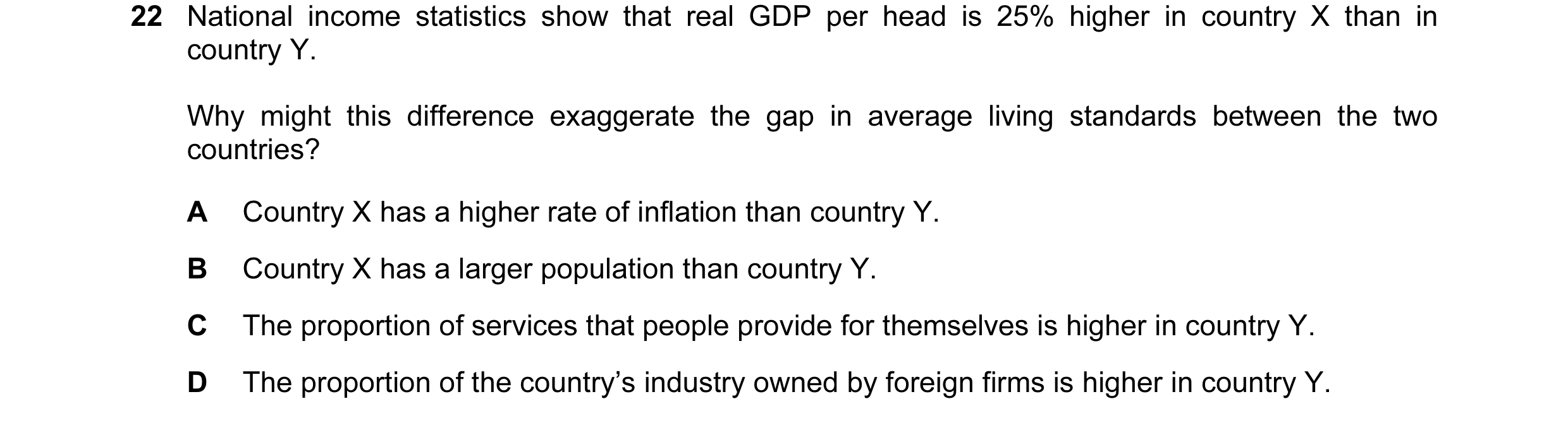 Question 36: National income statistics show that real GDP per head is 25% higher in country X than in country Y. Why might this difference exaggerate t…