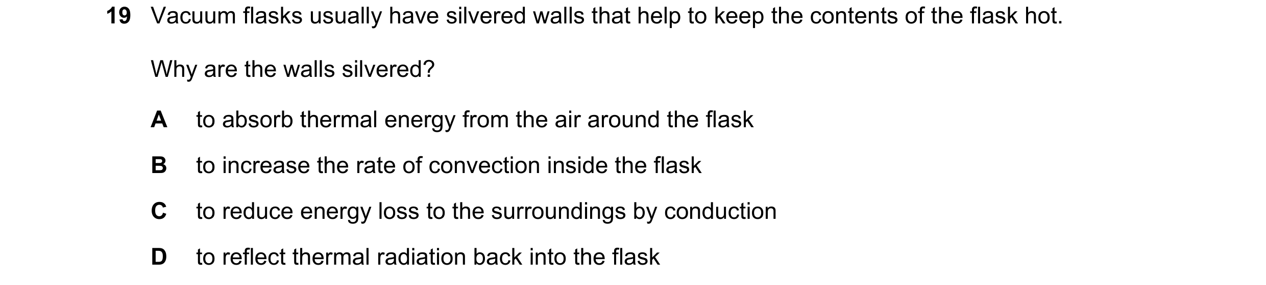 Question 38: Vacuum flasks usually have silvered walls that help to keep the contents of the flask hot. Why are the walls silvered? A to absorb thermal …