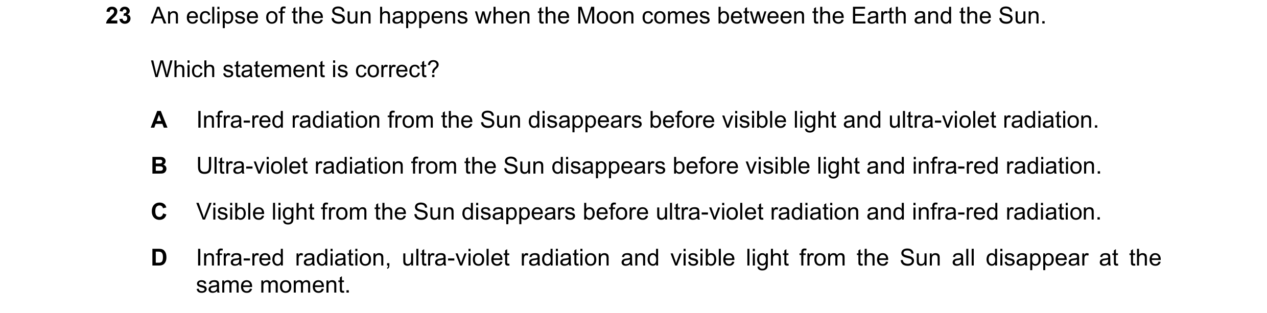 Question 25: An eclipse of the Sun happens when the Moon comes between the Earth and the Sun. Which statement is correct? A Infra-red radiation from the…