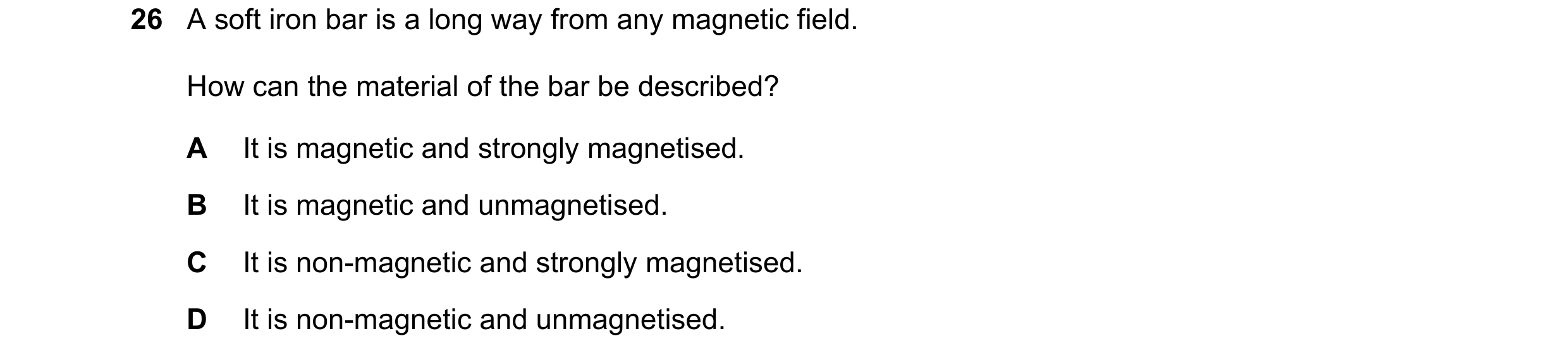 Question 50: A soft iron bar is a long way from any magnetic field. How can the material of the bar be described? A It is magnetic and strongly magnetis…