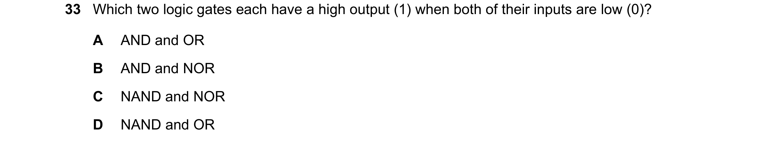 Question 108: Which two logic gates each have a high output (1) when both of their inputs are low (0)? A AND and OR B AND and NOR C NAND and NOR D NAND a…