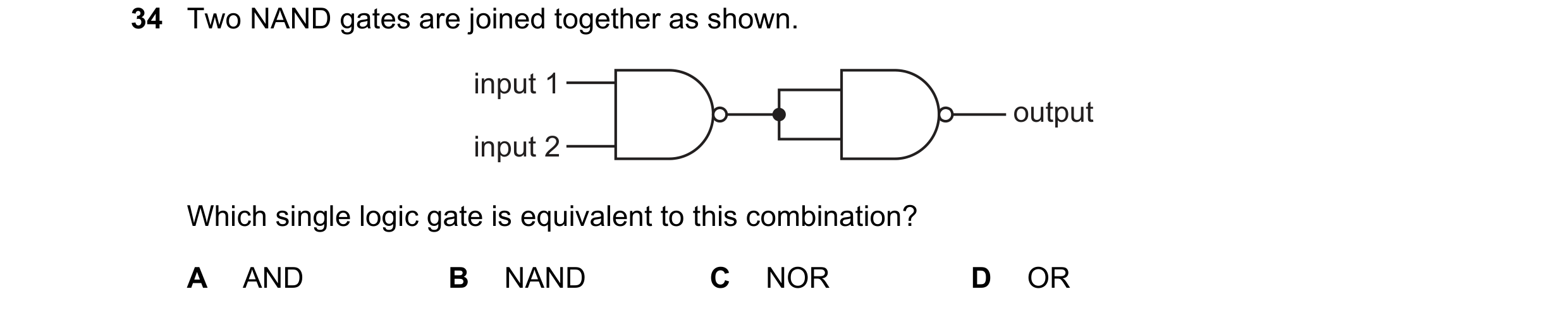 Question 109: Two NAND gates are joined together as shown. input 1 output input 2 Which single logic gate is equivalent to this combination? A AND B NAND…