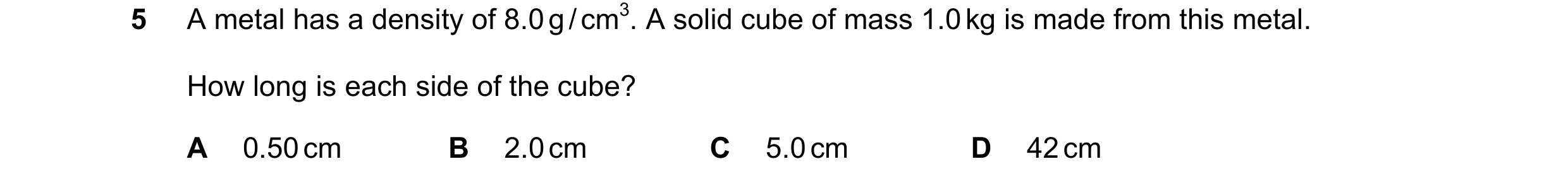 Question 26: A metal has a density of 8.0 g / cm3. A solid cube of mass 1.0 kg is made from this metal. How long is each side of the cube? A 0.50 cm B 2…