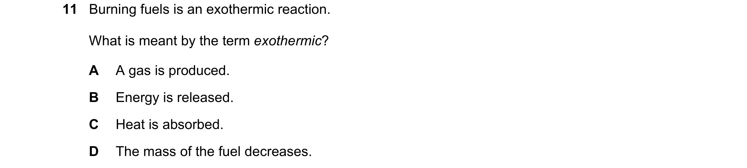 Question 1: Burning fuels is an exothermic reaction. What is meant by the term exothermic? A A gas is produced. B Energy is released. C Heat is absorbe…
