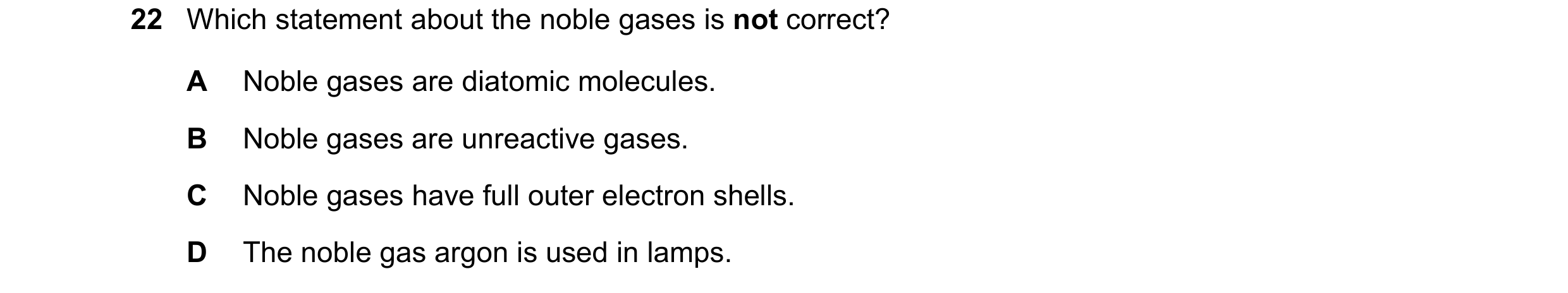 Question 1: Which statement about the noble gases is not correct? A Noble gases are diatomic molecules. B Noble gases are unreactive gases. C Noble gas…