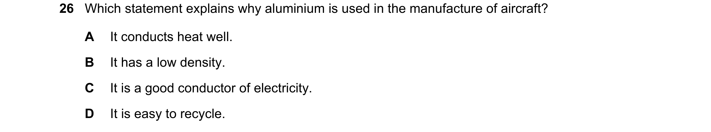 Question 1: Which statement explains why aluminium is used in the manufacture of aircraft? A It conducts heat well. B It has a low density. C It is a g…