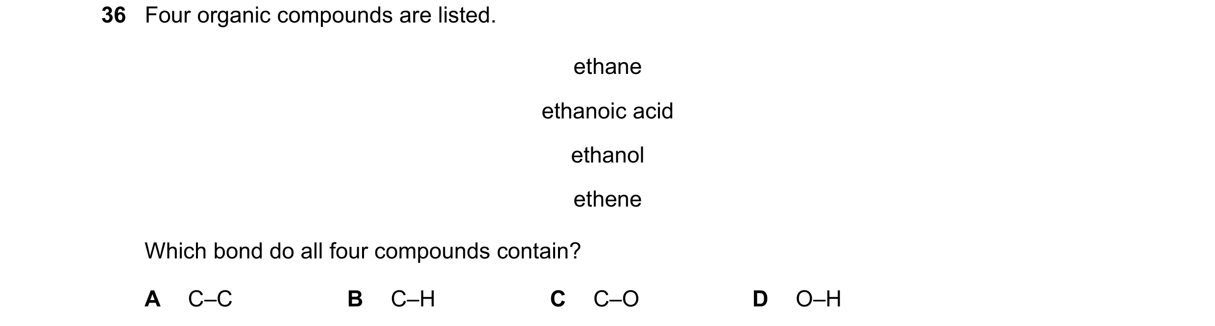 Question 1: Four organic compounds are listed. ethane ethanoic acid ethanol ethene Which bond do all four compounds contain? A C–C B C–H C C–O D O–H