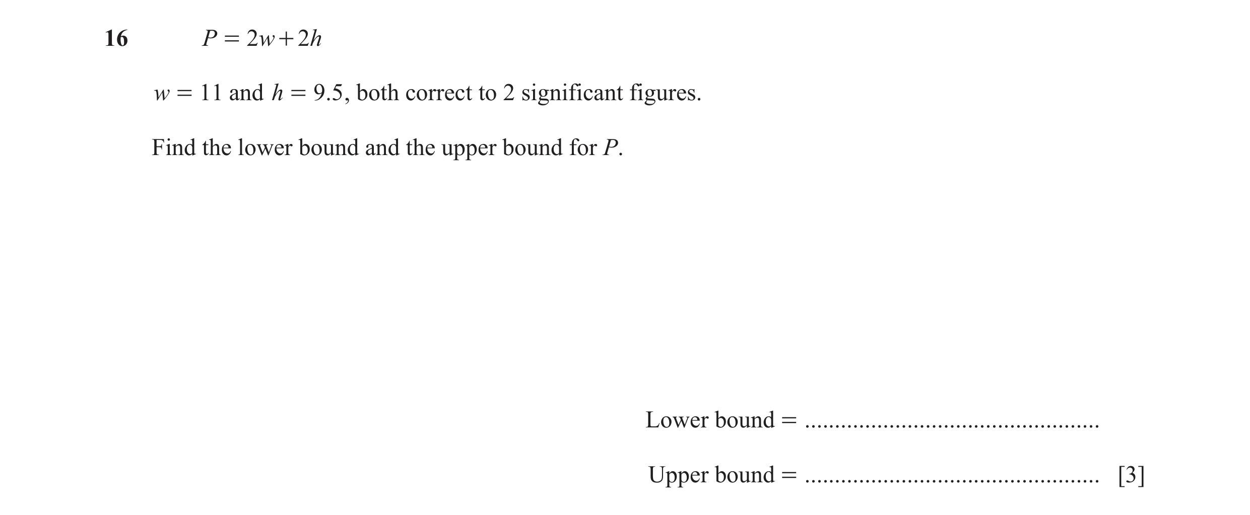 Question 70: P = 2 w + 2h w = 11 and h = 9.5 , both correct to 2 significant figures. Find the lower bound and the upper bound for P. Lower bound = ....…