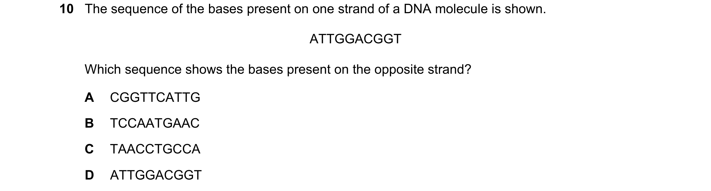 Question 18: The sequence of the bases present on one strand of a DNA molecule is shown. ATTGGACGGT Which sequence shows the bases present on the opposi…