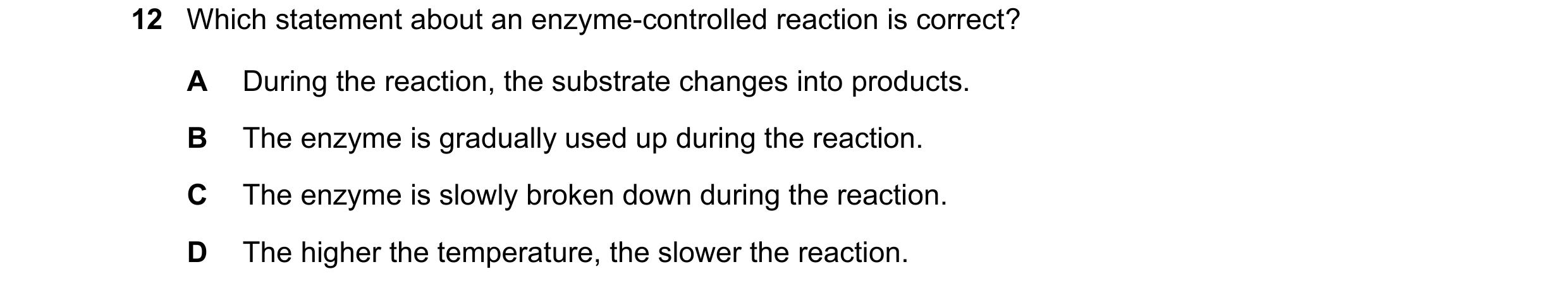 Question 20: Which statement about an enzyme-controlled reaction is correct? A During the reaction, the substrate changes into products. B The enzyme is…