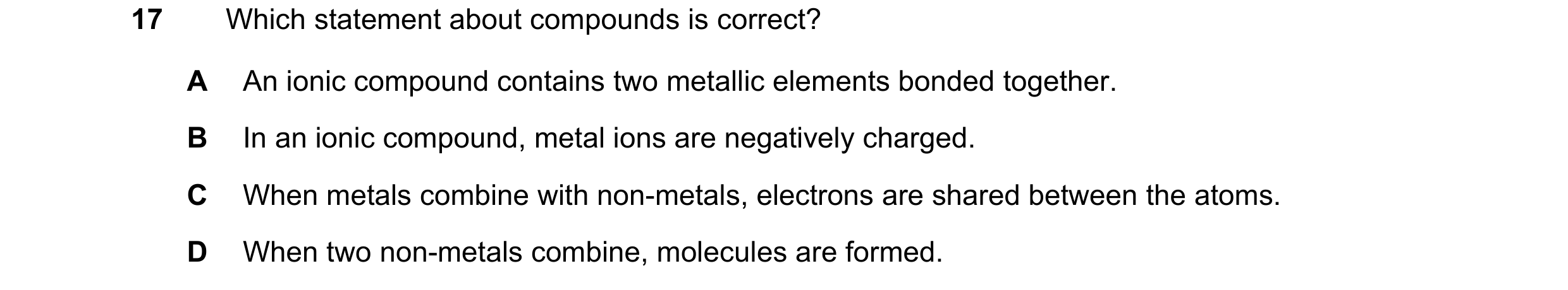 Question 35: Which statement about compounds is correct? A An ionic compound contains two metallic elements bonded together. B In an ionic compound, met…