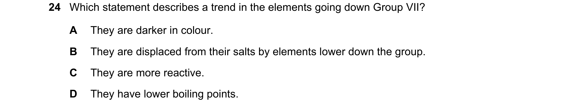 Question 16: Which statement describes a trend in the elements going down Group VII? A They are darker in colour. B They are displaced from their salts …