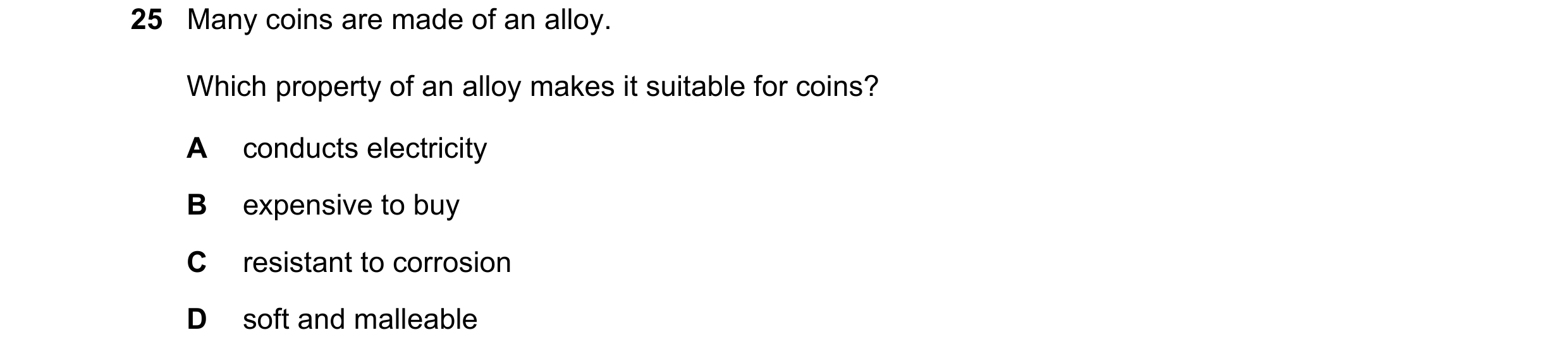 Question 11: Many coins are made of an alloy. Which property of an alloy makes it suitable for coins? A conducts electricity B expensive to buy C resist…