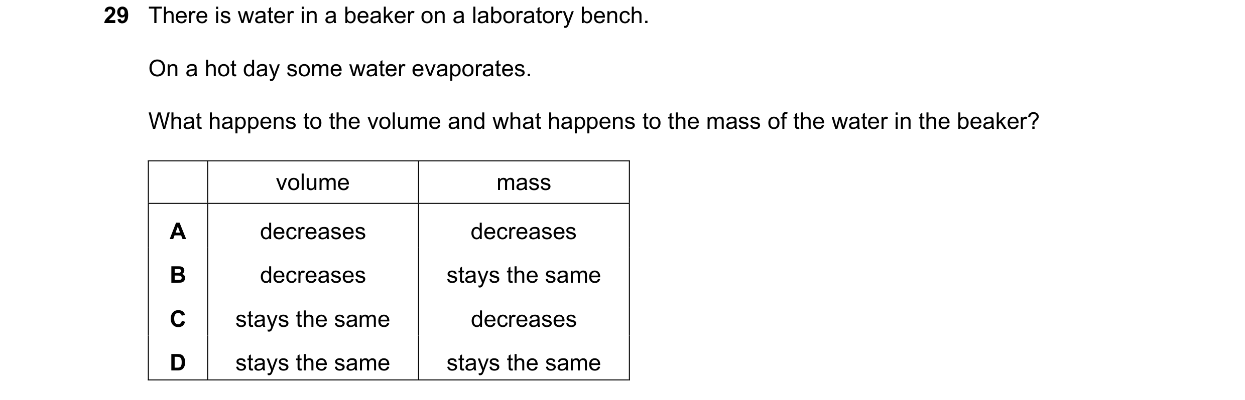 Question 21: There is water in a beaker on a laboratory bench. On a hot day some water evaporates. What happens to the volume and what happens to the ma…