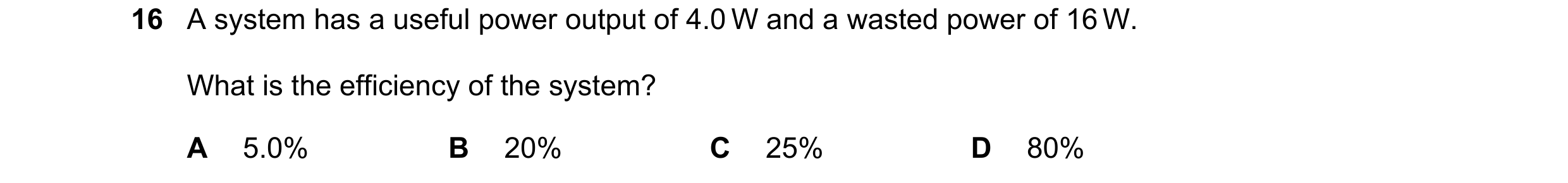 Question 240: A system has a useful power output of 4.0 W and a wasted power of 16 W. What is the efficiency of the system? A 5.0% B 20% C 25% D 80%