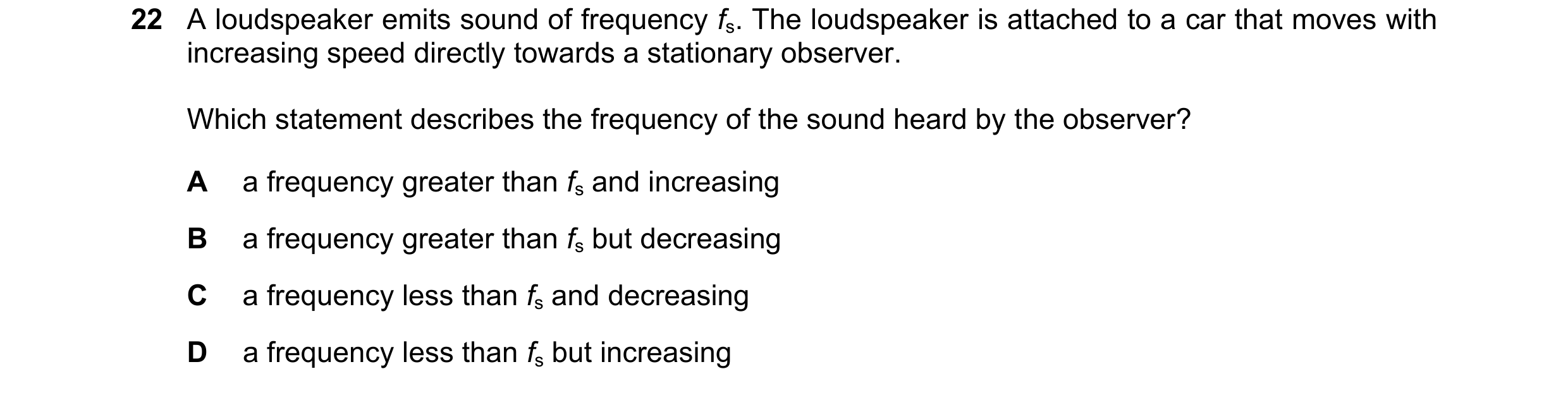Question 53: A loudspeaker emits sound of frequency fs. The loudspeaker is attached to a car that moves with increasing speed directly towards a station…