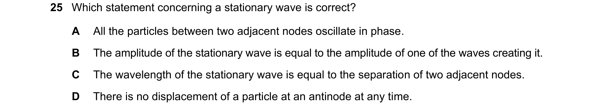 Question 118: Which statement concerning a stationary wave is correct? A All the particles between two adjacent nodes oscillate in phase. B The amplitude…