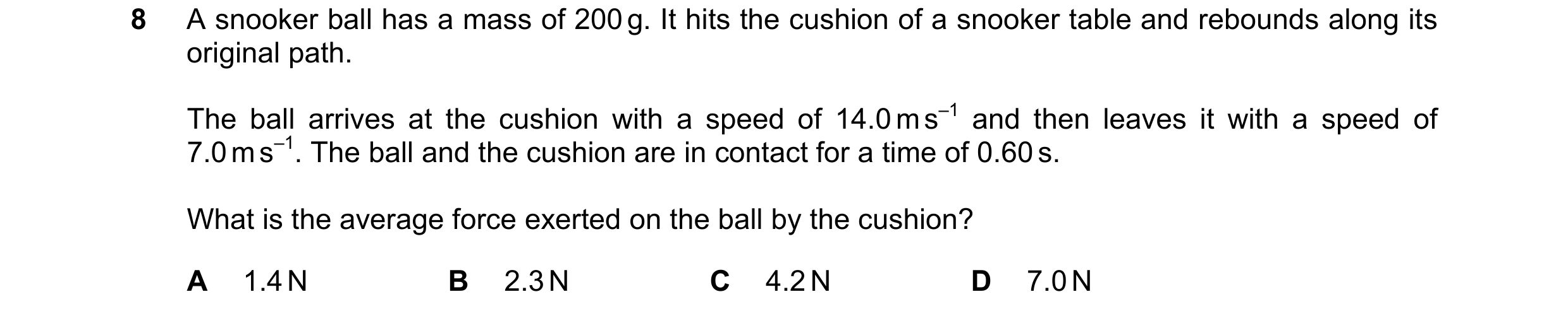 Question 176: A snooker ball has a mass of 200 g. It hits the cushion of a snooker table and rebounds along its original path. The ball arrives at the cu…
