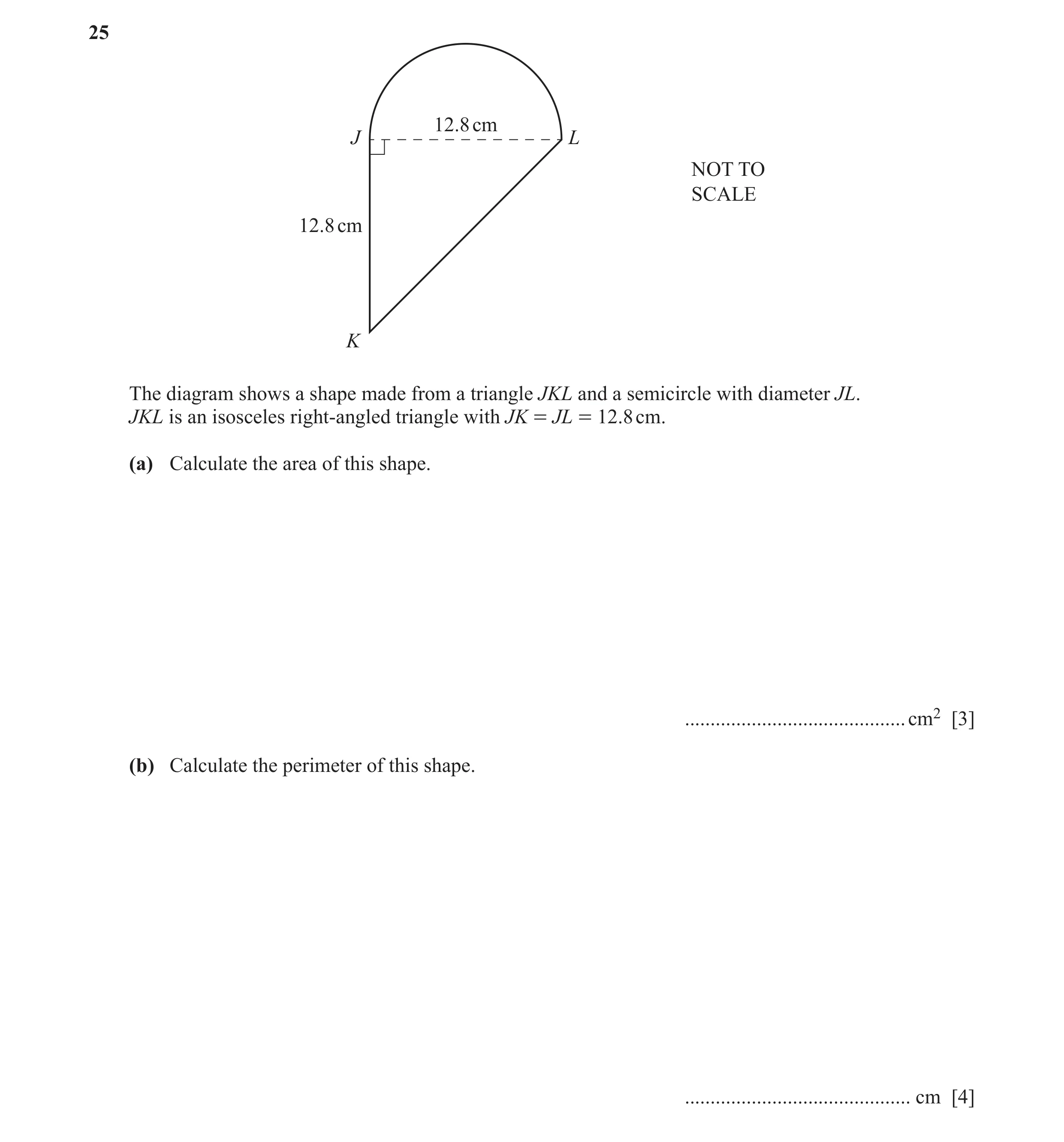 Question 76: 12.8 cm J L NOT TO SCALE 12.8 cm K The diagram shows a shape made from a triangle JKL and a semicircle with diameter JL. JKL is an isoscele…