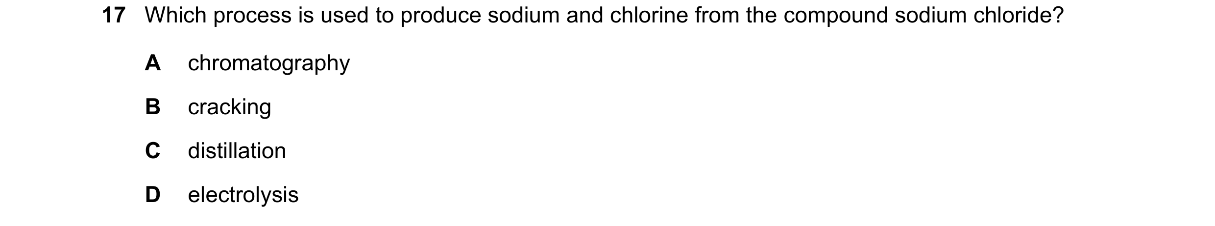 Question 79: Which process is used to produce sodium and chlorine from the compound sodium chloride? A chromatography B cracking C distillation D electr…