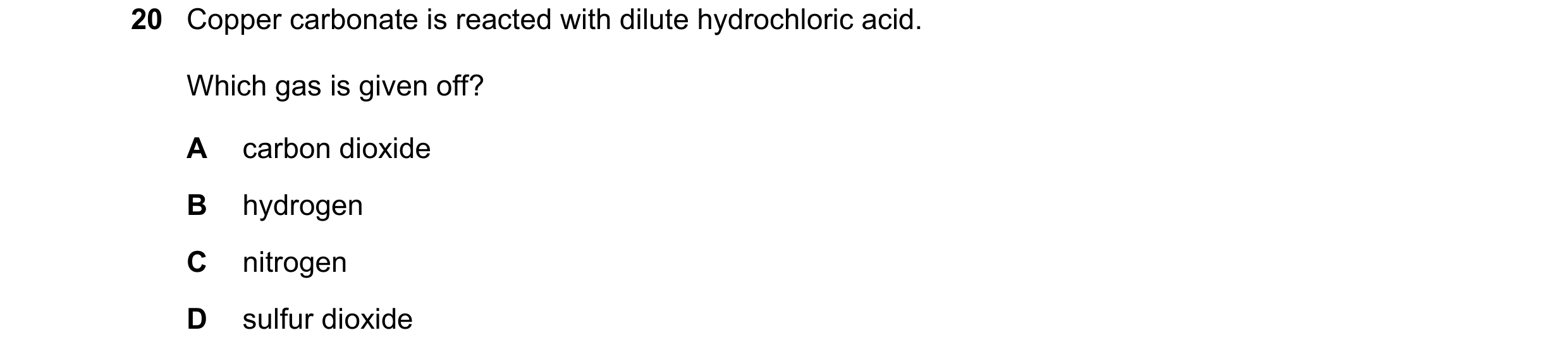 Question 77: Copper carbonate is reacted with dilute hydrochloric acid. Which gas is given off? A carbon dioxide B hydrogen C nitrogen D sulfur dioxide