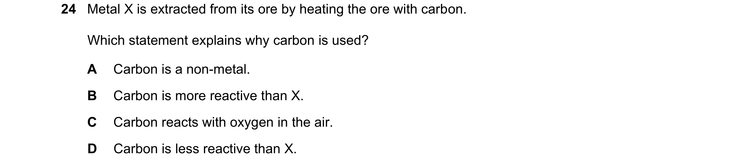 Question 36: Metal X is extracted from its ore by heating the ore with carbon. Which statement explains why carbon is used? A Carbon is a non-metal. B C…