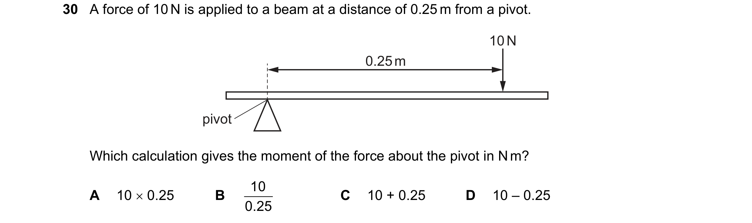 Question 51: A force of 10 N is applied to a beam at a distance of 0.25 m from a pivot. 10 N 0.25 m pivot Which calculation gives the moment of the forc…