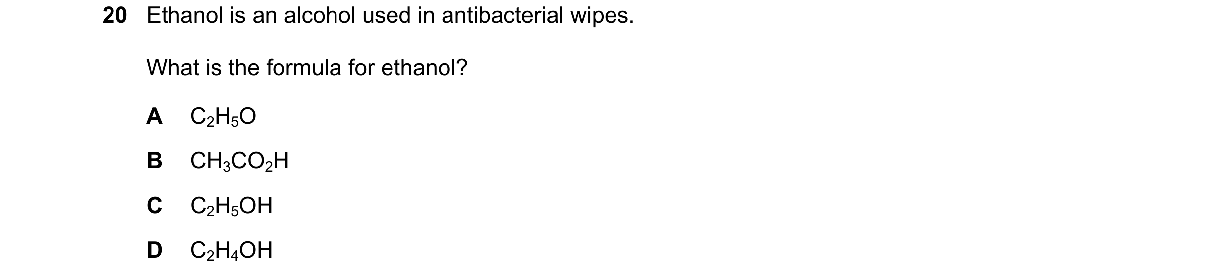 Question 14: Ethanol is an alcohol used in antibacterial wipes. What is the formula for ethanol? A C2H5O B CH3CO2H C C2H5OH D C2H4OH